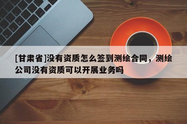 [甘肅省]沒有資質怎么簽到測繪合同，測繪公司沒有資質可以開展業(yè)務嗎