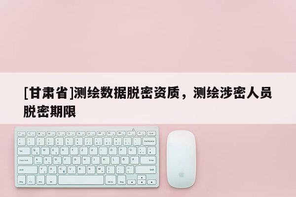 [甘肅省]測(cè)繪數(shù)據(jù)脫密資質(zhì)，測(cè)繪涉密人員脫密期限