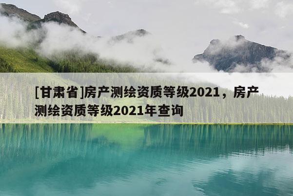 [甘肅省]房產(chǎn)測(cè)繪資質(zhì)等級(jí)2021，房產(chǎn)測(cè)繪資質(zhì)等級(jí)2021年查詢(xún)