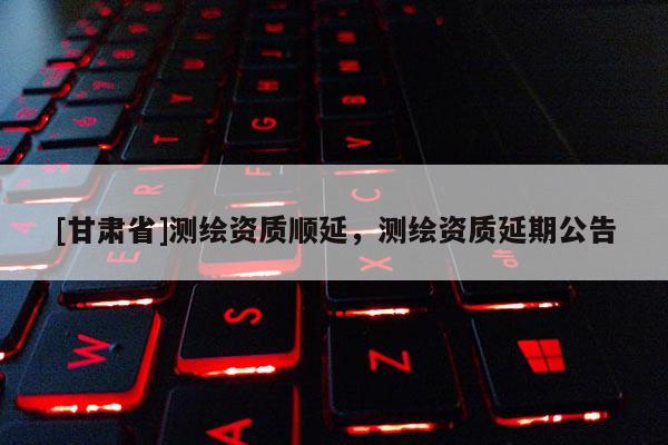 [甘肅省]測(cè)繪資質(zhì)順延，測(cè)繪資質(zhì)延期公告