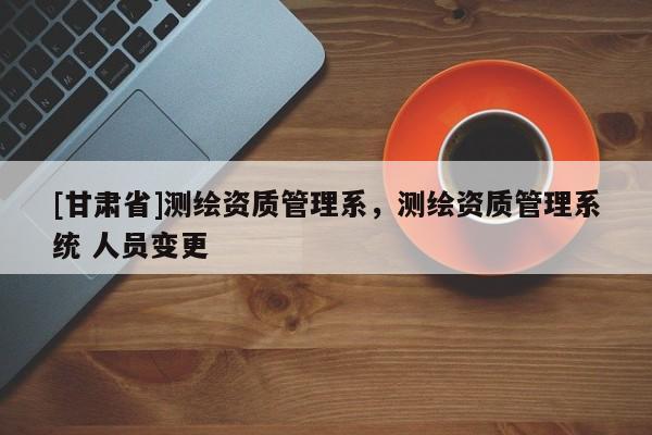 [甘肅省]測(cè)繪資質(zhì)管理系，測(cè)繪資質(zhì)管理系統(tǒng) 人員變更