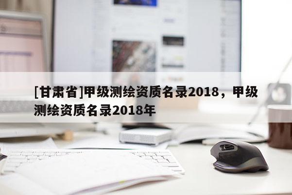 [甘肅省]甲級測繪資質(zhì)名錄2018，甲級測繪資質(zhì)名錄2018年
