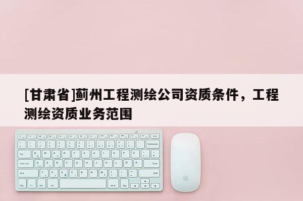 [甘肅省]薊州工程測繪公司資質(zhì)條件，工程測繪資質(zhì)業(yè)務(wù)范圍