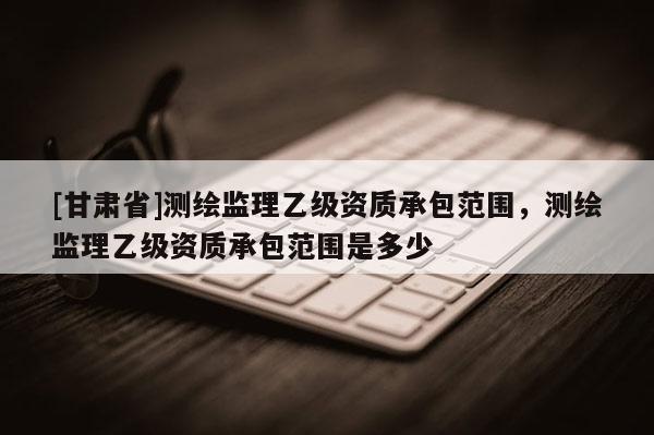 [甘肅省]測(cè)繪監(jiān)理乙級(jí)資質(zhì)承包范圍，測(cè)繪監(jiān)理乙級(jí)資質(zhì)承包范圍是多少