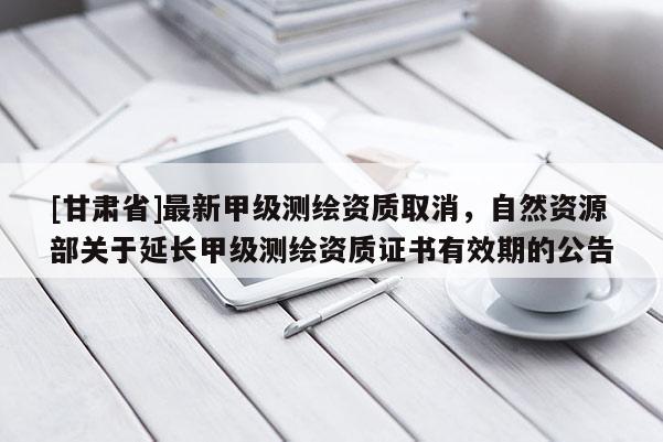 [甘肅省]最新甲級(jí)測繪資質(zhì)取消，自然資源部關(guān)于延長甲級(jí)測繪資質(zhì)證書有效期的公告
