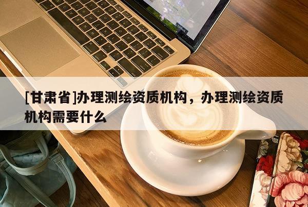 [甘肅省]辦理測(cè)繪資質(zhì)機(jī)構(gòu)，辦理測(cè)繪資質(zhì)機(jī)構(gòu)需要什么