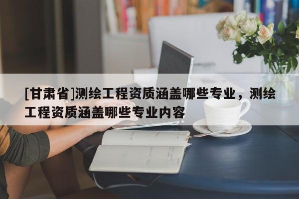 [甘肅省]測(cè)繪工程資質(zhì)涵蓋哪些專業(yè)，測(cè)繪工程資質(zhì)涵蓋哪些專業(yè)內(nèi)容