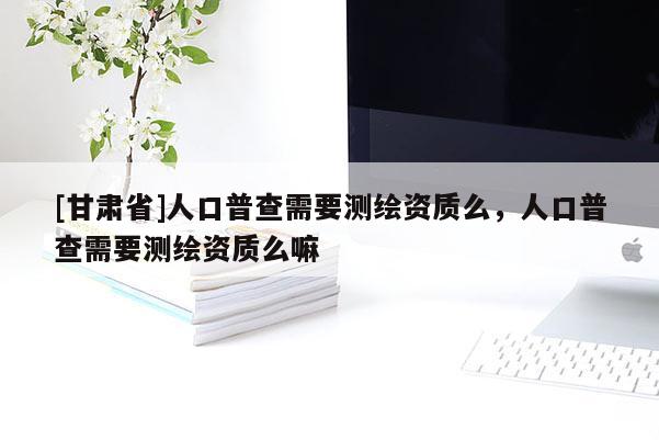 [甘肅省]人口普查需要測繪資質么，人口普查需要測繪資質么嘛