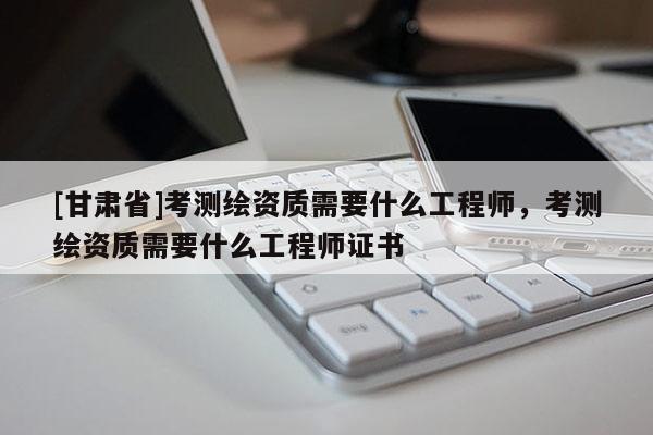[甘肅省]考測繪資質需要什么工程師，考測繪資質需要什么工程師證書