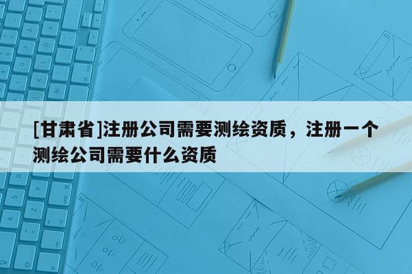[甘肅省]注冊(cè)公司需要測(cè)繪資質(zhì)，注冊(cè)一個(gè)測(cè)繪公司需要什么資質(zhì)