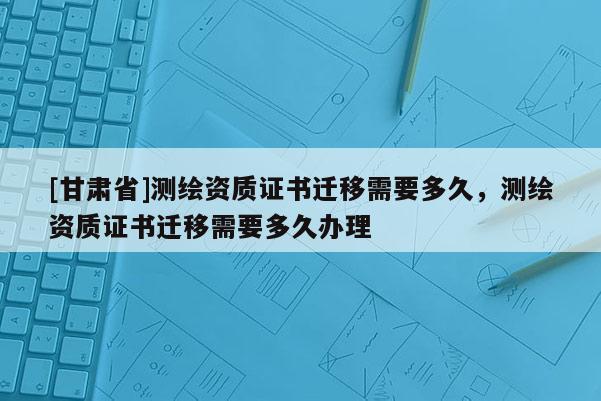 [甘肅省]測繪資質(zhì)證書遷移需要多久，測繪資質(zhì)證書遷移需要多久辦理