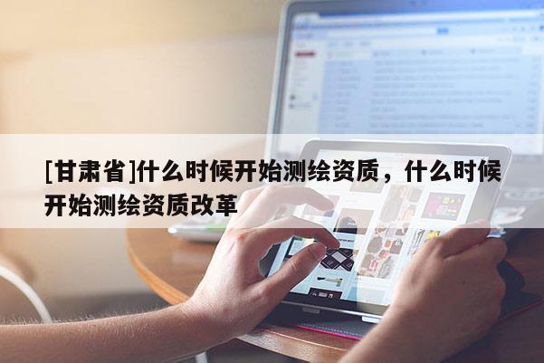 [甘肅省]什么時(shí)候開始測繪資質(zhì)，什么時(shí)候開始測繪資質(zhì)改革