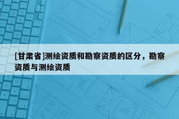 [甘肅省]測繪資質和勘察資質的區(qū)分，勘察資質與測繪資質