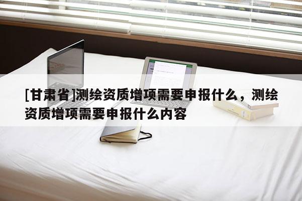 [甘肅省]測(cè)繪資質(zhì)增項(xiàng)需要申報(bào)什么，測(cè)繪資質(zhì)增項(xiàng)需要申報(bào)什么內(nèi)容