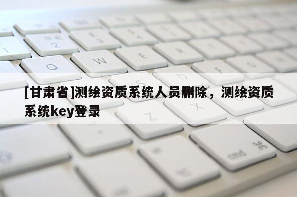 [甘肅省]測(cè)繪資質(zhì)系統(tǒng)人員刪除，測(cè)繪資質(zhì)系統(tǒng)key登錄