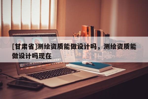 [甘肅省]測(cè)繪資質(zhì)能做設(shè)計(jì)嗎，測(cè)繪資質(zhì)能做設(shè)計(jì)嗎現(xiàn)在