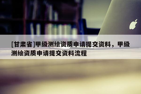 [甘肅省]甲級(jí)測(cè)繪資質(zhì)申請(qǐng)?zhí)峤毁Y料，甲級(jí)測(cè)繪資質(zhì)申請(qǐng)?zhí)峤毁Y料流程