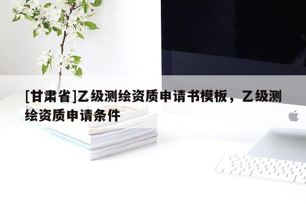 [甘肅省]乙級測繪資質(zhì)申請書模板，乙級測繪資質(zhì)申請條件