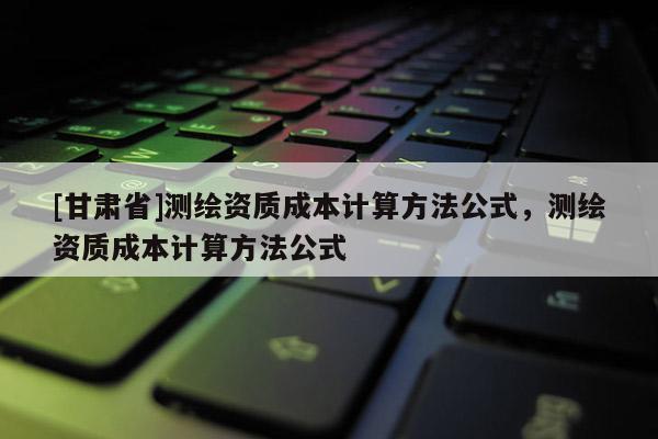 [甘肅省]測(cè)繪資質(zhì)成本計(jì)算方法公式，測(cè)繪資質(zhì)成本計(jì)算方法公式