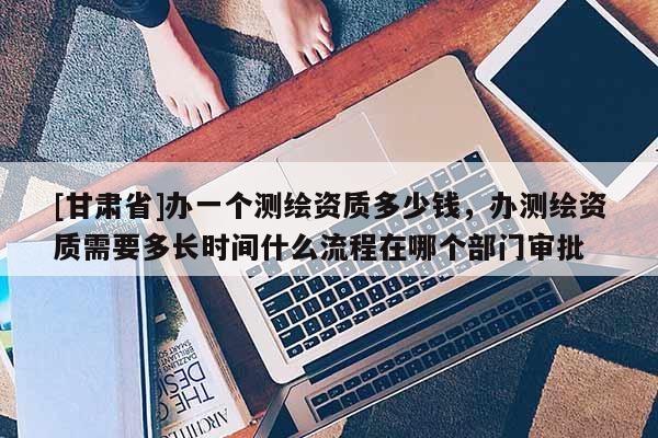 [甘肅省]辦一個測繪資質(zhì)多少錢，辦測繪資質(zhì)需要多長時間什么流程在哪個部門審批