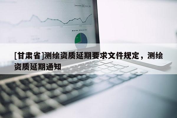 [甘肅省]測(cè)繪資質(zhì)延期要求文件規(guī)定，測(cè)繪資質(zhì)延期通知