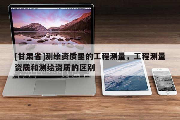 [甘肅省]測繪資質(zhì)里的工程測量，工程測量資質(zhì)和測繪資質(zhì)的區(qū)別