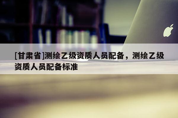 [甘肅省]測(cè)繪乙級(jí)資質(zhì)人員配備，測(cè)繪乙級(jí)資質(zhì)人員配備標(biāo)準(zhǔn)