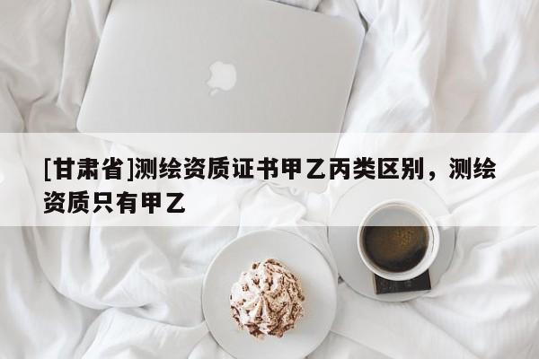 [甘肅省]測繪資質(zhì)證書甲乙丙類區(qū)別，測繪資質(zhì)只有甲乙