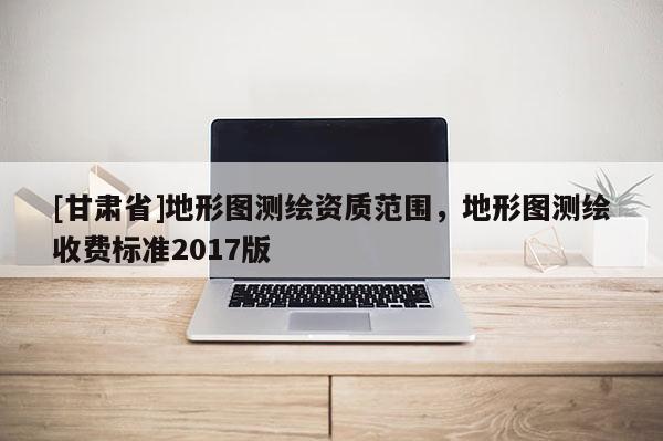 [甘肅省]地形圖測繪資質(zhì)范圍，地形圖測繪收費標(biāo)準(zhǔn)2017版