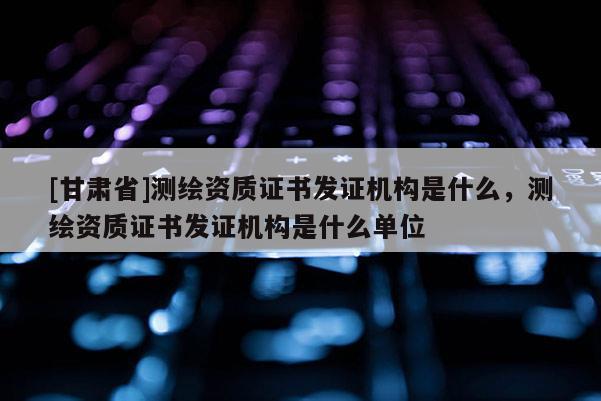 [甘肅省]測(cè)繪資質(zhì)證書發(fā)證機(jī)構(gòu)是什么，測(cè)繪資質(zhì)證書發(fā)證機(jī)構(gòu)是什么單位