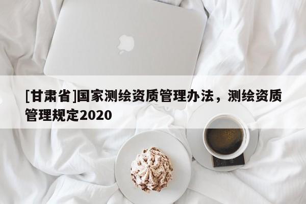 [甘肅省]國家測繪資質(zhì)管理辦法，測繪資質(zhì)管理規(guī)定2020