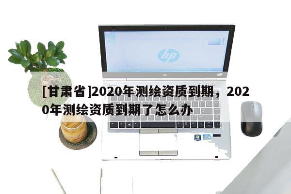[甘肅省]2020年測(cè)繪資質(zhì)到期，2020年測(cè)繪資質(zhì)到期了怎么辦