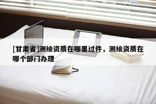 [甘肅省]測(cè)繪資質(zhì)在哪里過件，測(cè)繪資質(zhì)在哪個(gè)部門辦理