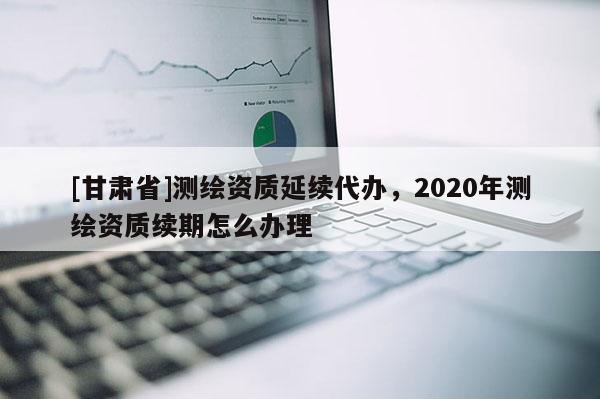 [甘肅省]測(cè)繪資質(zhì)延續(xù)代辦，2020年測(cè)繪資質(zhì)續(xù)期怎么辦理