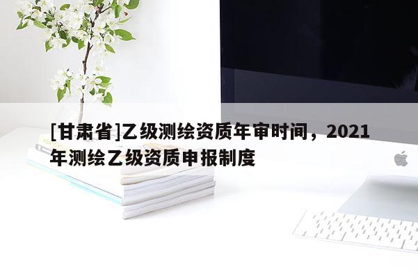 [甘肅省]乙級(jí)測(cè)繪資質(zhì)年審時(shí)間，2021年測(cè)繪乙級(jí)資質(zhì)申報(bào)制度