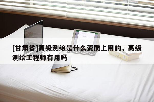 [甘肅省]高級(jí)測(cè)繪是什么資質(zhì)上用的，高級(jí)測(cè)繪工程師有用嗎