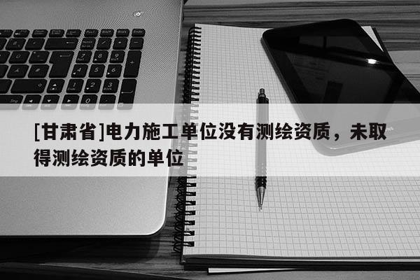 [甘肅省]電力施工單位沒有測繪資質(zhì)，未取得測繪資質(zhì)的單位