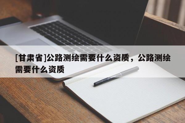 [甘肅省]公路測繪需要什么資質(zhì)，公路測繪需要什么資質(zhì)