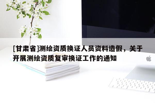 [甘肅省]測(cè)繪資質(zhì)換證人員資料造假，關(guān)于開(kāi)展測(cè)繪資質(zhì)復(fù)審換證工作的通知