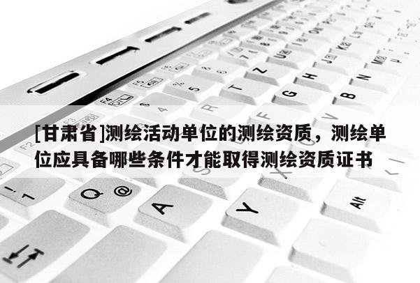 [甘肅省]測繪活動(dòng)單位的測繪資質(zhì)，測繪單位應(yīng)具備哪些條件才能取得測繪資質(zhì)證書