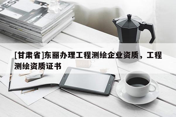 [甘肅省]東麗辦理工程測繪企業(yè)資質(zhì)，工程測繪資質(zhì)證書