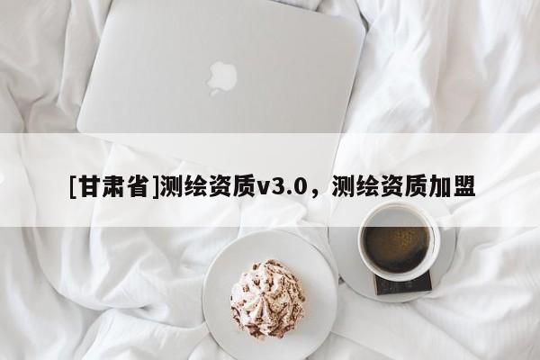[甘肅省]測(cè)繪資質(zhì)v3.0，測(cè)繪資質(zhì)加盟