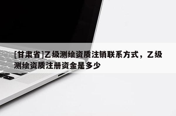 [甘肅省]乙級測繪資質(zhì)注銷聯(lián)系方式，乙級測繪資質(zhì)注冊資金是多少