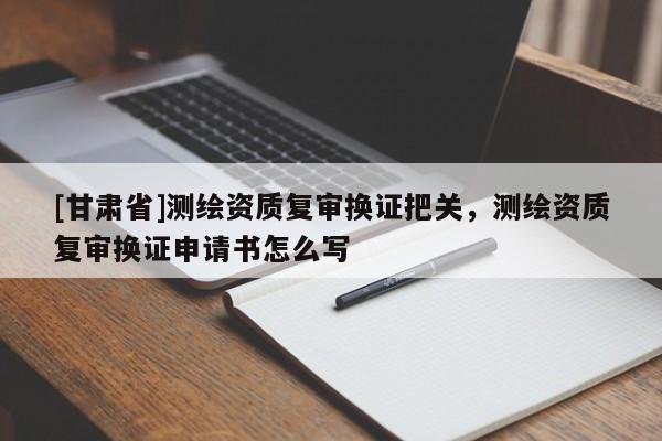 [甘肅省]測繪資質(zhì)復審換證把關(guān)，測繪資質(zhì)復審換證申請書怎么寫