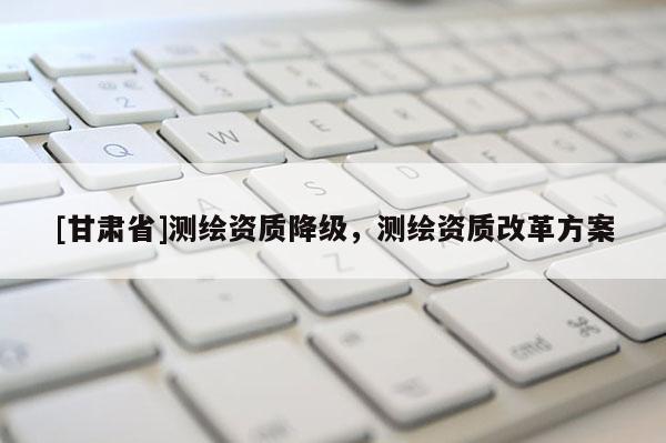 [甘肅省]測(cè)繪資質(zhì)降級(jí)，測(cè)繪資質(zhì)改革方案