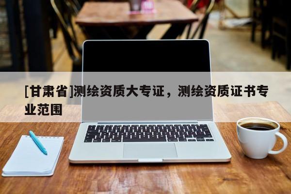 [甘肅省]測繪資質大專證，測繪資質證書專業(yè)范圍