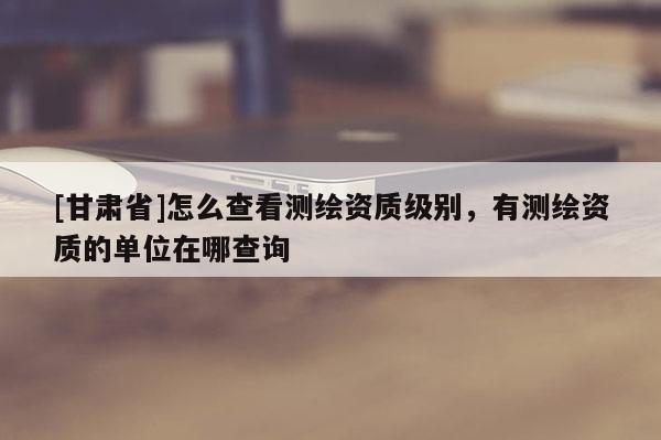 [甘肅省]怎么查看測繪資質(zhì)級別，有測繪資質(zhì)的單位在哪查詢