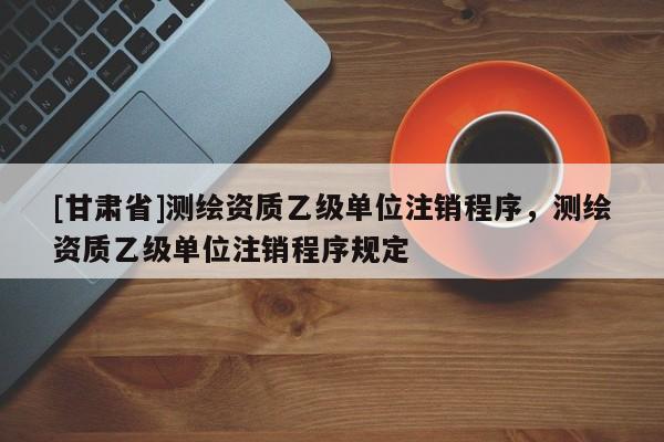 [甘肅省]測繪資質(zhì)乙級單位注銷程序，測繪資質(zhì)乙級單位注銷程序規(guī)定