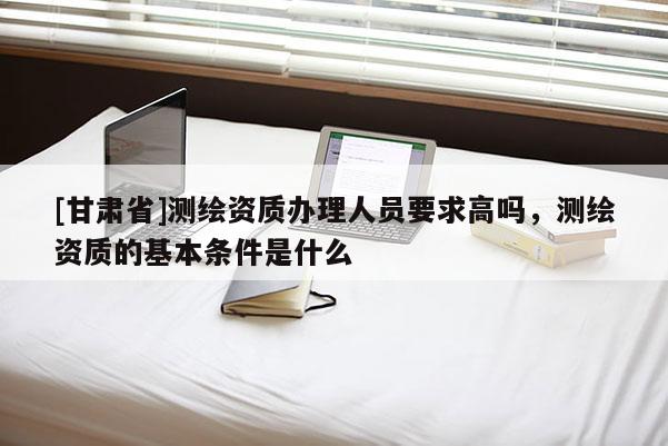[甘肅省]測(cè)繪資質(zhì)辦理人員要求高嗎，測(cè)繪資質(zhì)的基本條件是什么