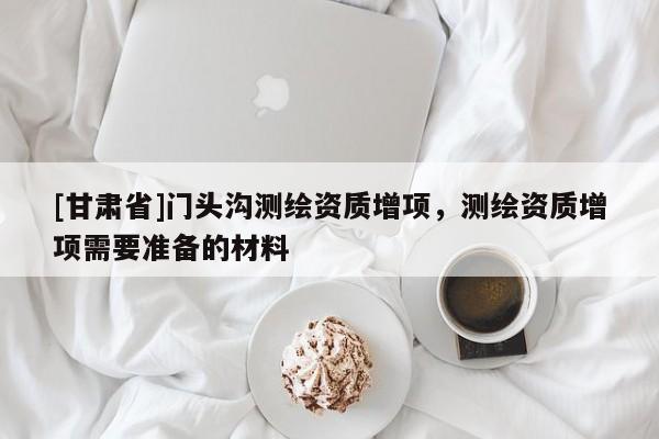 [甘肅省]門(mén)頭溝測(cè)繪資質(zhì)增項(xiàng)，測(cè)繪資質(zhì)增項(xiàng)需要準(zhǔn)備的材料